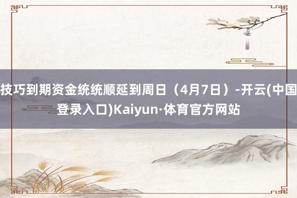 技巧到期资金统统顺延到周日（4月7日）-开云(中国登录入口)Kaiyun·体育官方网站