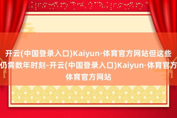 开云(中国登录入口)Kaiyun·体育官方网站但这些研发仍需数年时刻-开云(中国登录入口)Kaiyun·体育官方网站