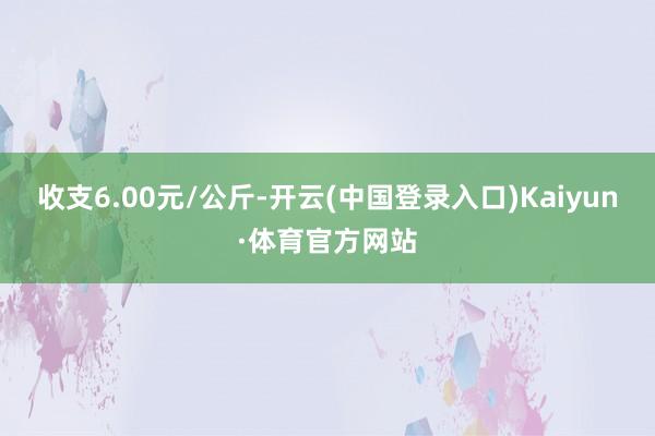 收支6.00元/公斤-开云(中国登录入口)Kaiyun·体育官方网站