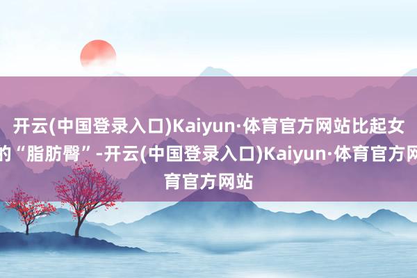 开云(中国登录入口)Kaiyun·体育官方网站比起女生的“脂肪臀”-开云(中国登录入口)Kaiyun·体育官方网站
