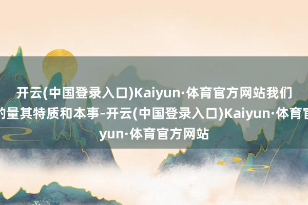 开云(中国登录入口)Kaiyun·体育官方网站我们应充分酌量其特质和本事-开云(中国登录入口)Kaiyun·体育官方网站