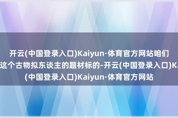 开云(中国登录入口)Kaiyun·体育官方网站咱们会发现《物华弥新》这个古物拟东谈主的题材标的-开云(中国登录入口)Kaiyun·体育官方网站