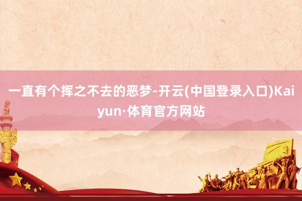 一直有个挥之不去的恶梦-开云(中国登录入口)Kaiyun·体育官方网站
