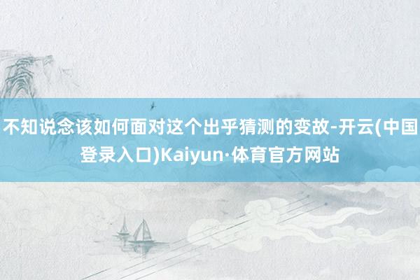 不知说念该如何面对这个出乎猜测的变故-开云(中国登录入口)Kaiyun·体育官方网站