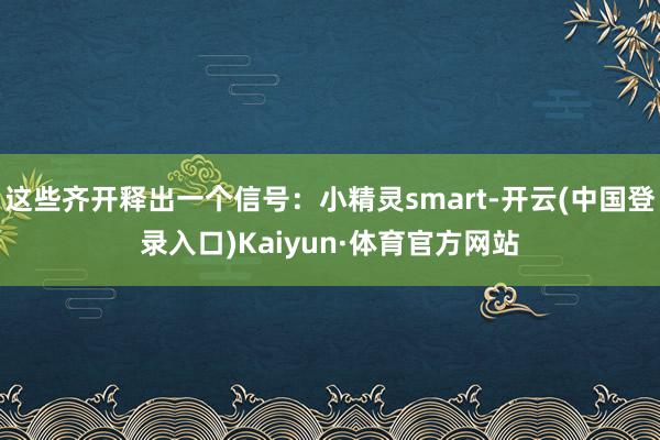 这些齐开释出一个信号：小精灵smart-开云(中国登录入口)Kaiyun·体育官方网站