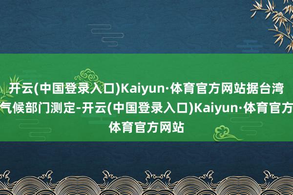 开云(中国登录入口)Kaiyun·体育官方网站据台湾地区气候部门测定-开云(中国登录入口)Kaiyun·体育官方网站