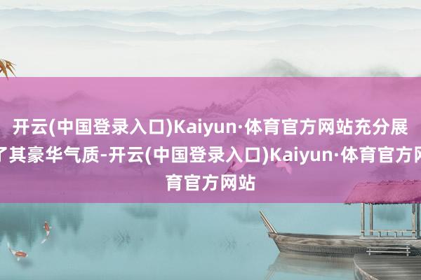 开云(中国登录入口)Kaiyun·体育官方网站充分展现了其豪华气质-开云(中国登录入口)Kaiyun·体育官方网站