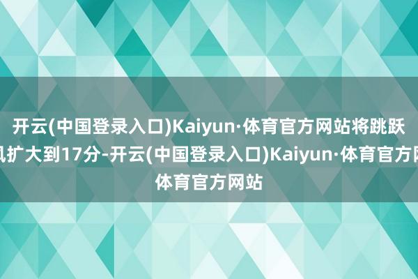 开云(中国登录入口)Kaiyun·体育官方网站将跳跃上风扩大到17分-开云(中国登录入口)Kaiyun·体育官方网站