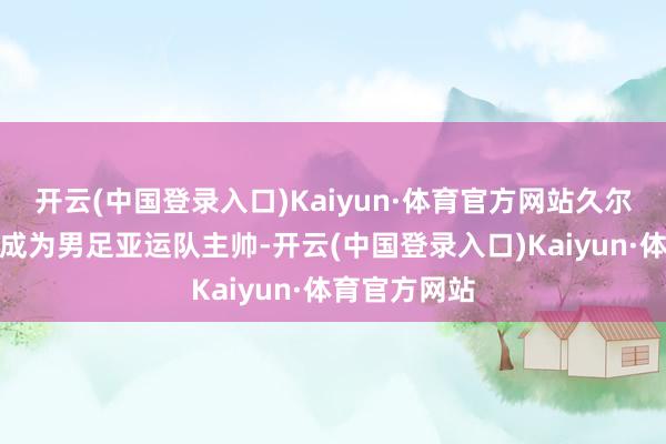 开云(中国登录入口)Kaiyun·体育官方网站久尔杰维奇认真成为男足亚运队主帅-开云(中国登录入口)Kaiyun·体育官方网站