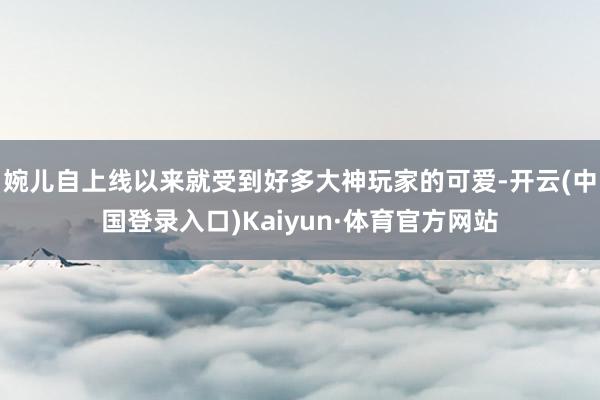 婉儿自上线以来就受到好多大神玩家的可爱-开云(中国登录入口)Kaiyun·体育官方网站