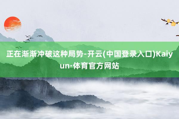 正在渐渐冲破这种局势-开云(中国登录入口)Kaiyun·体育官方网站