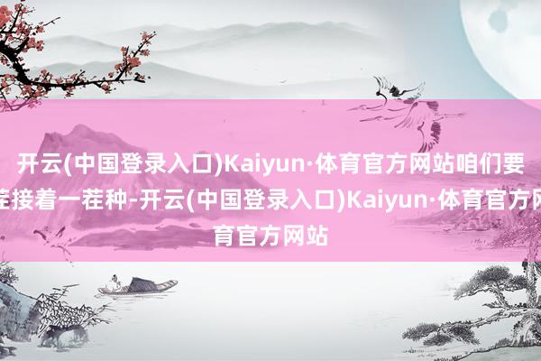 开云(中国登录入口)Kaiyun·体育官方网站咱们要一茬接着一茬种-开云(中国登录入口)Kaiyun·体育官方网站