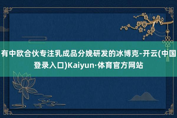 有中欧合伙专注乳成品分娩研发的冰博克-开云(中国登录入口)Kaiyun·体育官方网站