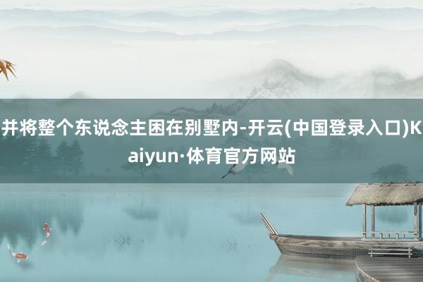 并将整个东说念主困在别墅内-开云(中国登录入口)Kaiyun·体育官方网站