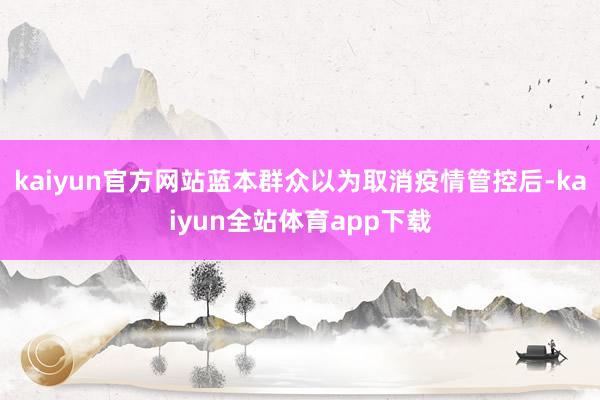 kaiyun官方网站蓝本群众以为取消疫情管控后-kaiyun全站体育app下载