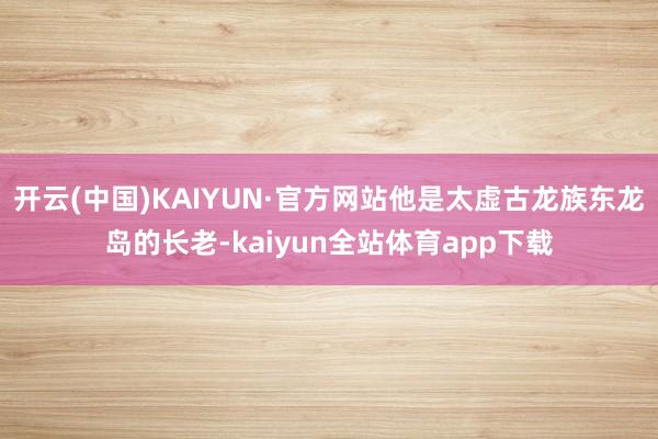 开云(中国)KAIYUN·官方网站他是太虚古龙族东龙岛的长老-kaiyun全站体育app下载