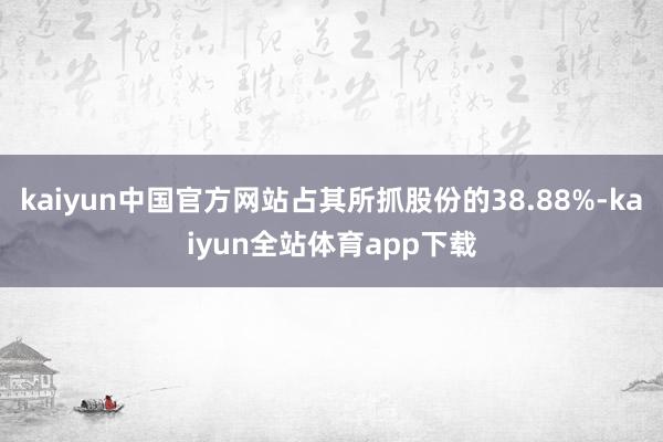 kaiyun中国官方网站占其所抓股份的38.88%-kaiyun全站体育app下载