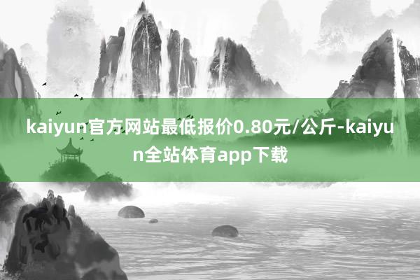 kaiyun官方网站最低报价0.80元/公斤-kaiyun全站体育app下载