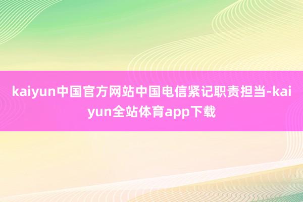kaiyun中国官方网站中国电信紧记职责担当-kaiyun全站体育app下载