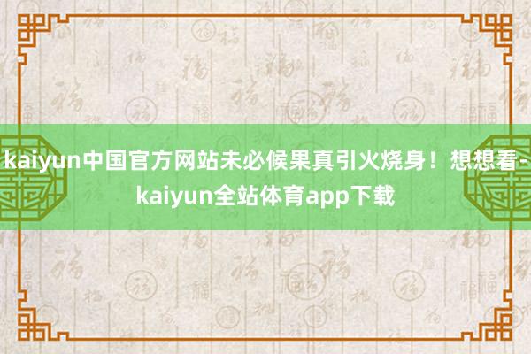 kaiyun中国官方网站未必候果真引火烧身！想想看-kaiyun全站体育app下载