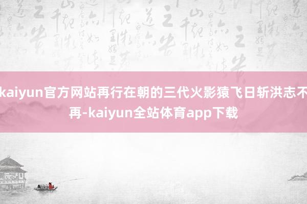 kaiyun官方网站再行在朝的三代火影猿飞日斩洪志不再-kaiyun全站体育app下载