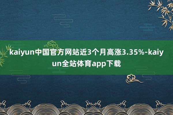 kaiyun中国官方网站近3个月高涨3.35%-kaiyun全站体育app下载
