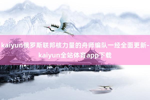 kaiyun俄罗斯联邦核力量的舟师编队一经全面更新-kaiyun全站体育app下载
