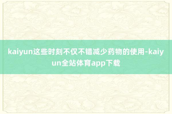 kaiyun这些时刻不仅不错减少药物的使用-kaiyun全站体育app下载