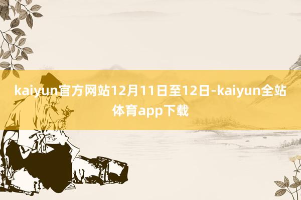 kaiyun官方网站12月11日至12日-kaiyun全站体育app下载