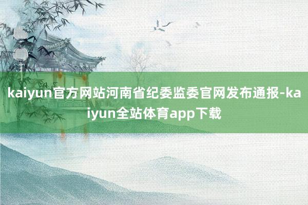 kaiyun官方网站河南省纪委监委官网发布通报-kaiyun全站体育app下载