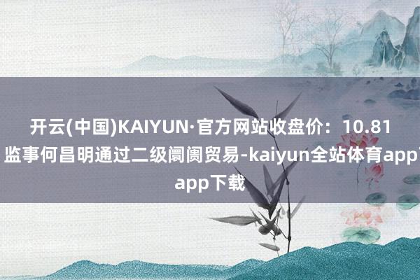 开云(中国)KAIYUN·官方网站收盘价：10.81元）监事何昌明通过二级阛阓贸易-kaiyun全站体育app下载