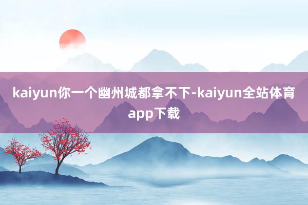 kaiyun你一个幽州城都拿不下-kaiyun全站体育app下载