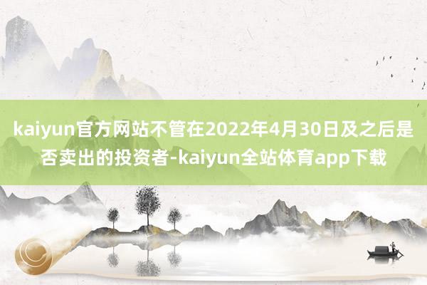 kaiyun官方网站不管在2022年4月30日及之后是否卖出的投资者-kaiyun全站体育app下载