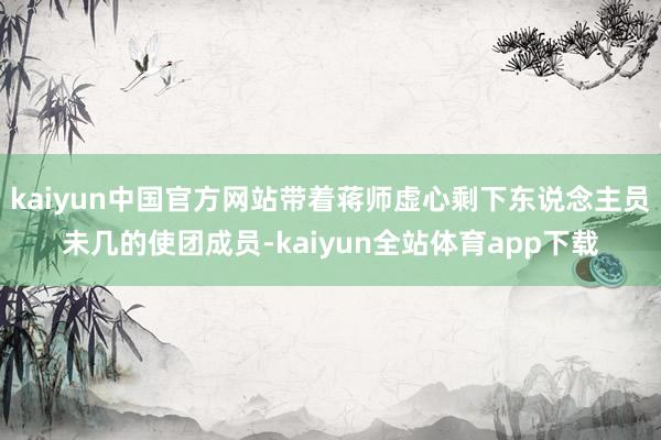 kaiyun中国官方网站带着蒋师虚心剩下东说念主员未几的使团成员-kaiyun全站体育app下载