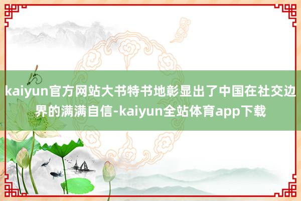 kaiyun官方网站大书特书地彰显出了中国在社交边界的满满自信-kaiyun全站体育app下载