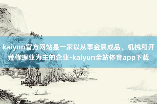 kaiyun官方网站是一家以从事金属成品、机械和开荒修理业为主的企业-kaiyun全站体育app下载