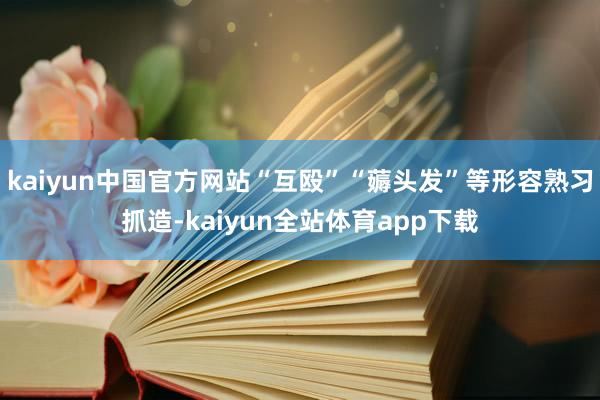 kaiyun中国官方网站“互殴”“薅头发”等形容熟习抓造-kaiyun全站体育app下载