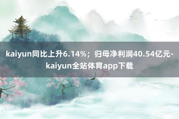 kaiyun同比上升6.14%；归母净利润40.54亿元-kaiyun全站体育app下载