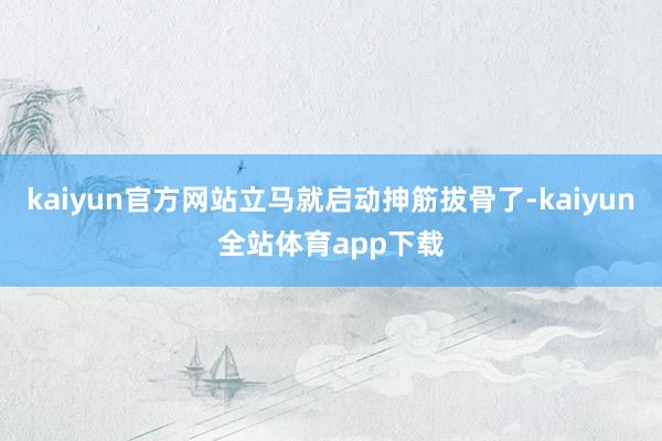 kaiyun官方网站立马就启动抻筋拔骨了-kaiyun全站体育app下载
