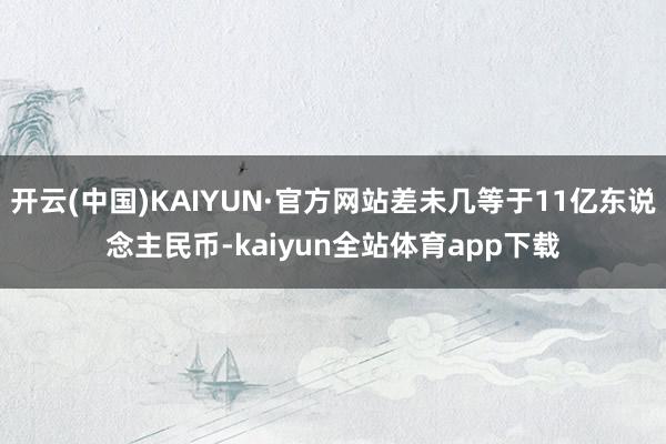 开云(中国)KAIYUN·官方网站差未几等于11亿东说念主民币-kaiyun全站体育app下载