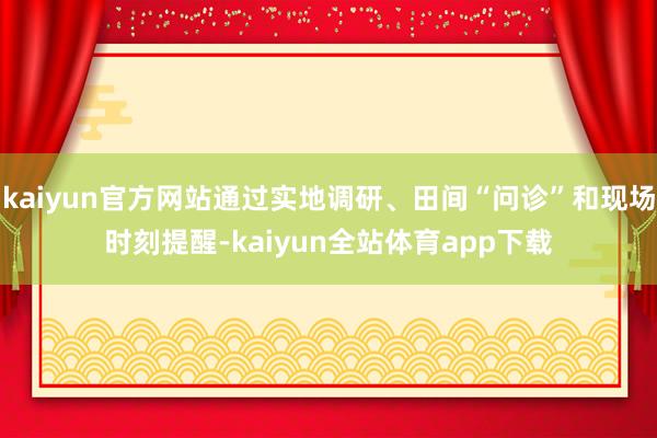 kaiyun官方网站通过实地调研、田间“问诊”和现场时刻提醒-kaiyun全站体育app下载
