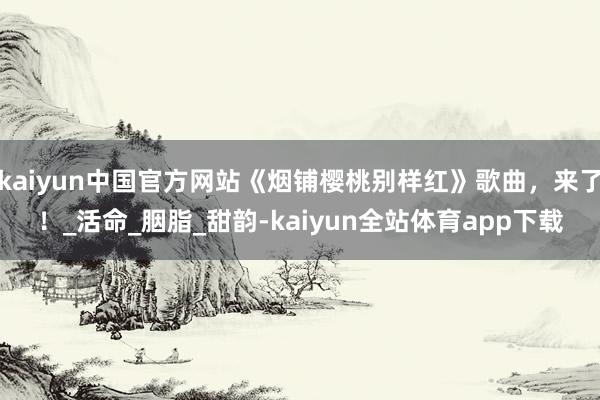 kaiyun中国官方网站《烟铺樱桃别样红》歌曲，来了！_活命_胭脂_甜韵-kaiyun全站体育app下载