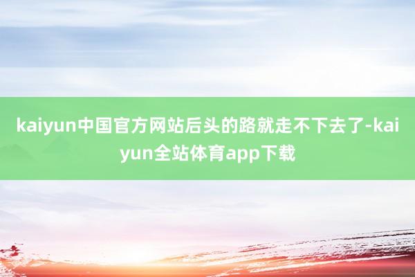 kaiyun中国官方网站后头的路就走不下去了-kaiyun全站体育app下载