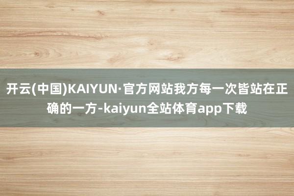 开云(中国)KAIYUN·官方网站我方每一次皆站在正确的一方-kaiyun全站体育app下载