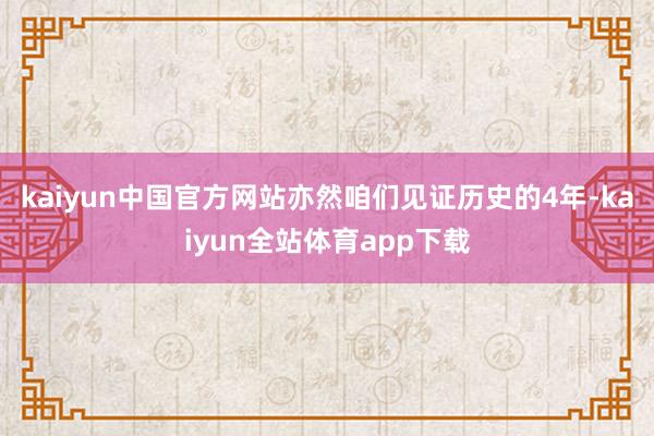 kaiyun中国官方网站亦然咱们见证历史的4年-kaiyun全站体育app下载
