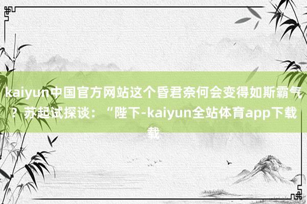 kaiyun中国官方网站这个昏君奈何会变得如斯霸气？苏起试探谈：“陛下-kaiyun全站体育app下载