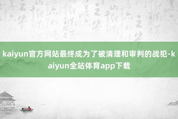 kaiyun官方网站最终成为了被清理和审判的战犯-kaiyun全站体育app下载