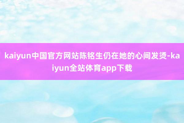 kaiyun中国官方网站陈铭生仍在她的心间发烫-kaiyun全站体育app下载