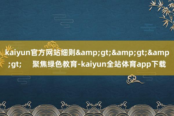 kaiyun官方网站细则&gt;&gt;&gt;     聚焦绿色教育-kaiyun全站体育app下载