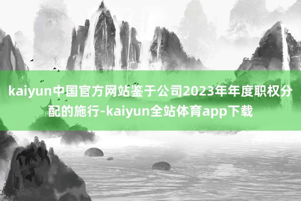 kaiyun中国官方网站鉴于公司2023年年度职权分配的施行-kaiyun全站体育app下载